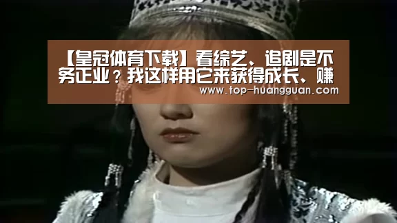 【皇冠体育下载】看综艺、追剧是不务正业?我这样用它来获得成长、赚钱。(图2) 皇冠入口